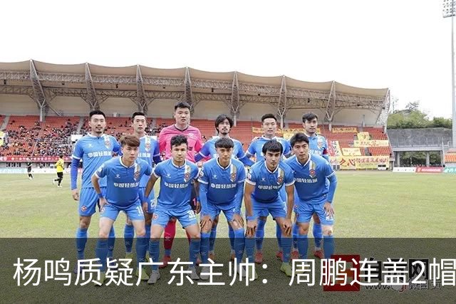 杨鸣质疑广东主帅：周鹏连盖2帽为何被换下