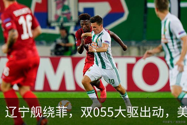 辽宁舰绕菲，双055大驱出动，美媒：关键时刻，中美航母巅峰对阵