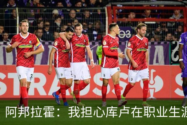 阿邦拉霍：我担心库卢在职业生涯中里还能保持多少出场时间